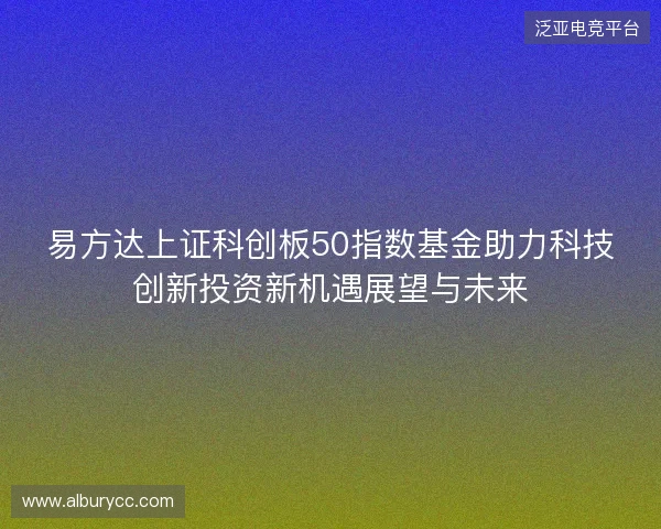 易方达上证科创板50指数基金助力科技创新投资新机遇展望与未来