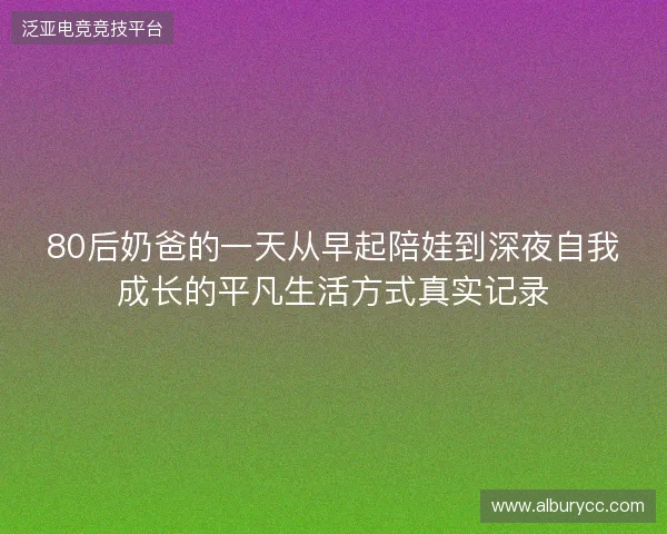 80后奶爸的一天从早起陪娃到深夜自我成长的平凡生活方式真实记录 80后奶爸的一天从早起陪娃到深夜自我成长的平凡生活方式真实记录