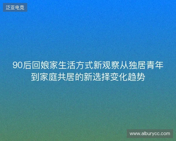 90后回娘家生活方式新观察从独居青年到家庭共居的新选择变化趋势